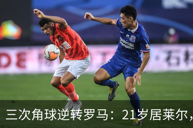 三次角球逆转罗马：21岁居莱尔，从'2800万软脚虾'到1亿先生