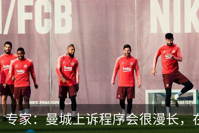 专家：曼城上诉程序会很漫长，在其结束前任何处罚都不太可能落地