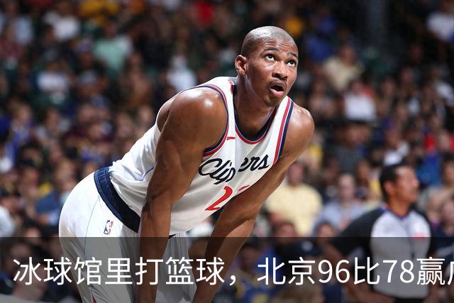 冰球馆里打篮球，北京96比78赢广东，周琦17+7+2