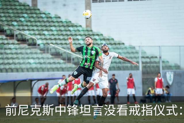 前尼克斯中锋坦言没看戒指仪式：我脑子里还卡着那场22分被翻盘