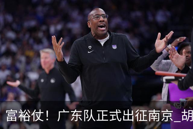 富裕仗！广东队正式出征南京 胡明轩领衔国手阵容 弗格阿祖布克在列