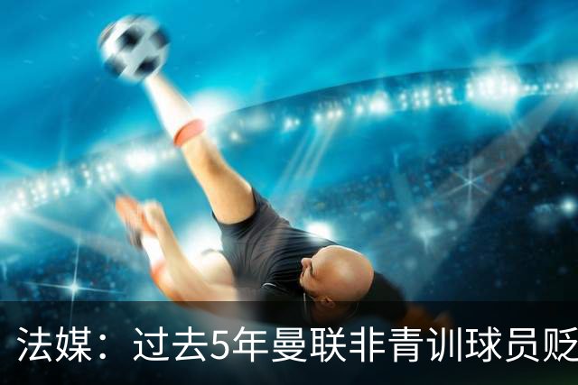 法媒：过去5年曼联非青训球员贬值4.05亿欧元，欧洲最多