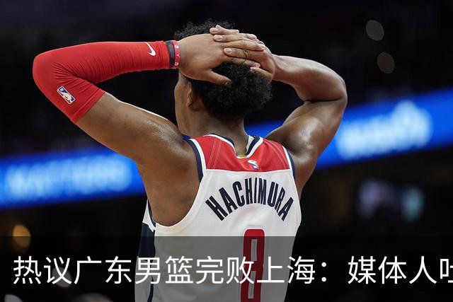 热议广东男篮完败上海：媒体人吐槽外教需担责 他让球队变得陌生