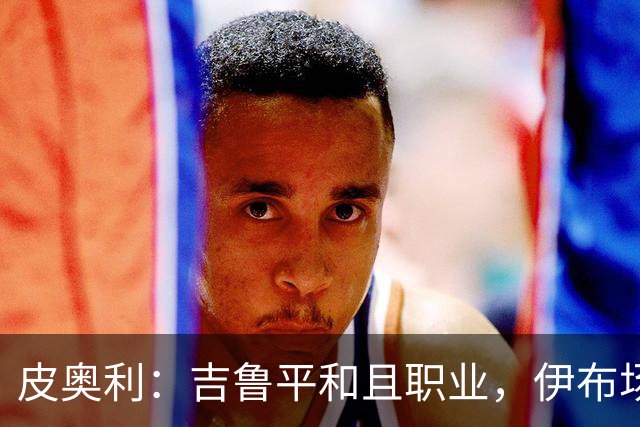皮奥利：吉鲁平和且职业，伊布场上智商超群