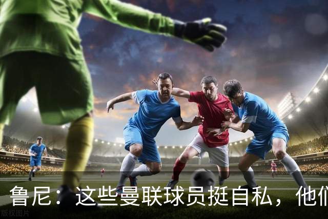鲁尼：这些曼联球员挺自私，他们不在乎队友&教练&球迷