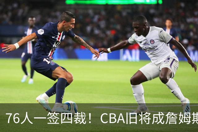 76人一签四裁！CBA旧将成詹姆斯队友，14+3大名单面临4项争冠挑战