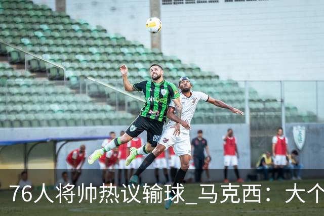 76人将帅热议输球 马克西：大个子回来就好 主帅：詹姆斯很积极
